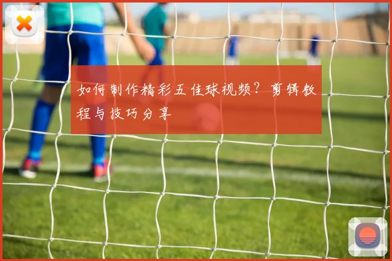 如何制作精彩五佳球视频?剪辑教程与技巧分享
