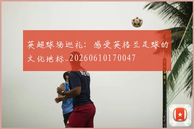 英超球场巡礼：感受英格兰足球的文化地标_20260610170047