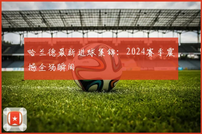 哈兰德最新进球集锦:2024赛季震撼全场瞬间