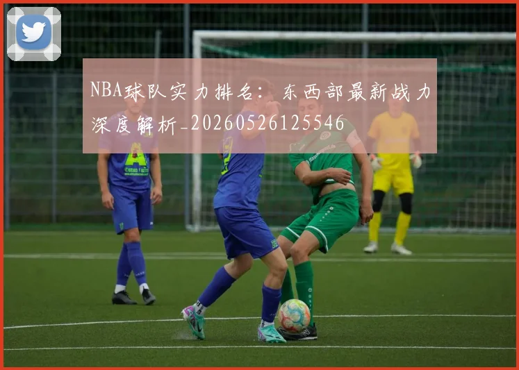NBA球队实力排名：东西部最新战力深度解析_20260526125546