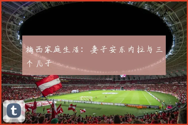 梅西家庭生活：妻子安东内拉与三个儿子