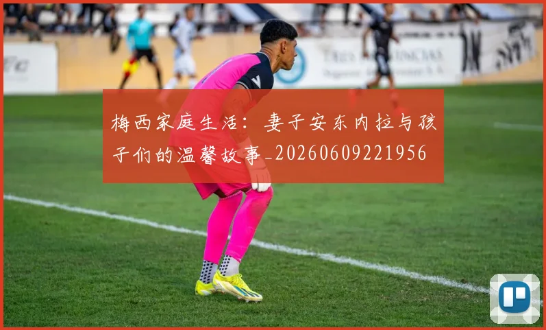 梅西家庭生活：妻子安东内拉与孩子们的温馨故事_20260609221956