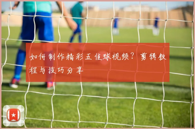 如何制作精彩五佳球视频？剪辑教程与技巧分享