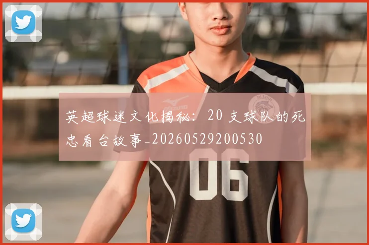 英超球迷文化揭秘：20 支球队的死忠看台故事_20260529200530